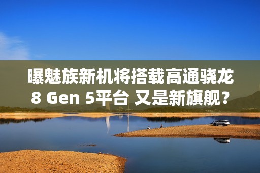 曝魅族新机将搭载高通骁龙8 Gen 5平台 又是新旗舰？
