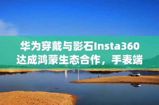 华为穿戴与影石Insta360达成鸿蒙生态合作，手表端App实现运动影像智能操控