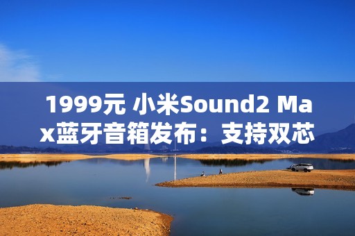 1999元 小米Sound2 Max蓝牙音箱发布：支持双芯无线组网