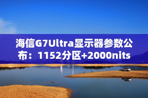 海信G7Ultra显示器参数公布：1152分区+2000nits亮度，黑曜屏加持领跑3K档