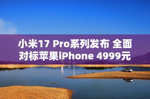 小米17 Pro系列发布 全面对标苹果iPhone 4999元起售