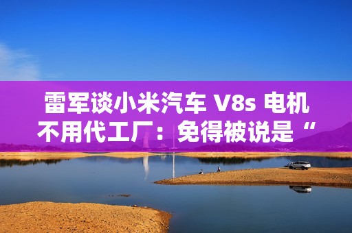 雷军谈小米汽车 V8s 电机不用代工厂：免得被说是“供应商技术”