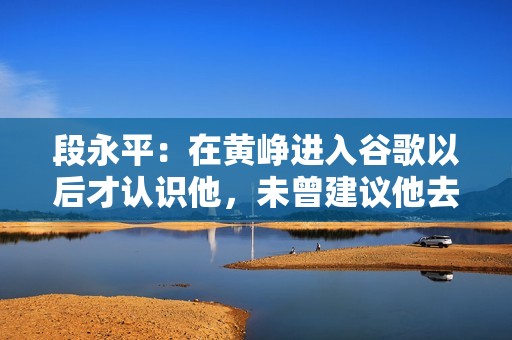 段永平：在黄峥进入谷歌以后才认识他，未曾建议他去谷歌