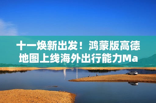 十一焕新出发！鸿蒙版高德地图上线海外出行能力Max版、高德扫街榜