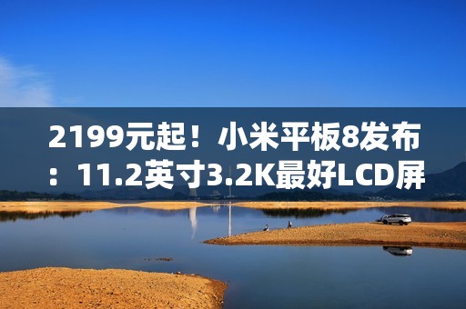 2199元起！小米平板8发布：11.2英寸3.2K最好LCD屏