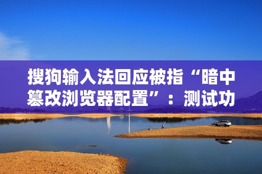 搜狗输入法回应被指“暗中篡改浏览器配置”：测试功能异常导致，已修复