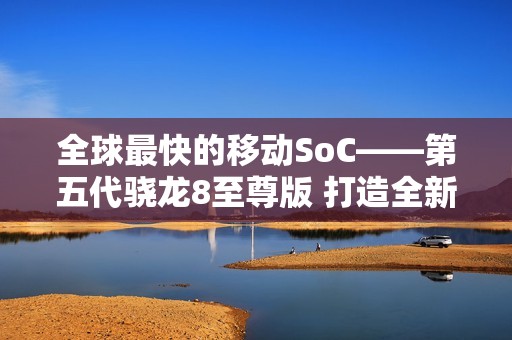 全球最快的移动SoC——第五代骁龙8至尊版 打造全新用户体验 树立行业新标杆