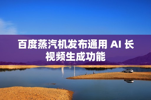 百度蒸汽机发布通用 AI 长视频生成功能