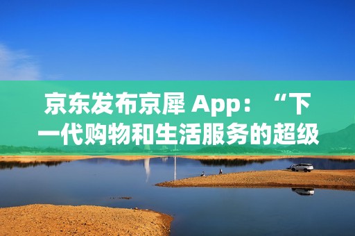 京东发布京犀 App：“下一代购物和生活服务的超级入口”