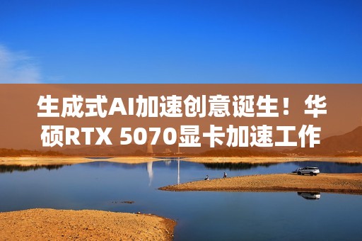 生成式AI加速创意诞生！华硕RTX 5070显卡加速工作进程