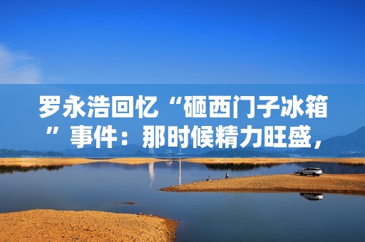 罗永浩回忆“砸西门子冰箱”事件：那时候精力旺盛，时间也够用