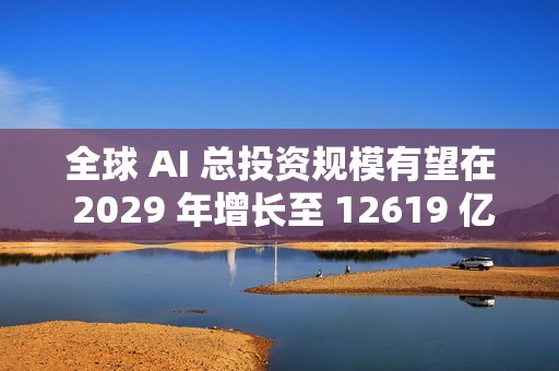 全球 AI 总投资规模有望在 2029 年增长至 12619 亿美元