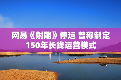 网易《射雕》停运 曾称制定150年长线运营模式