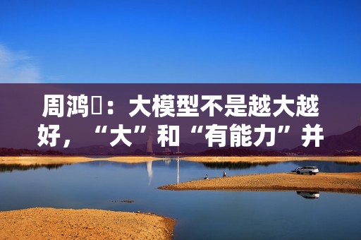 周鸿祎：大模型不是越大越好，“大”和“有能力”并不完全成正比