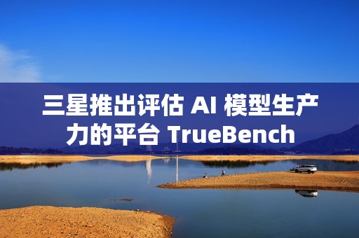 三星推出评估 AI 模型生产力的平台 TrueBench