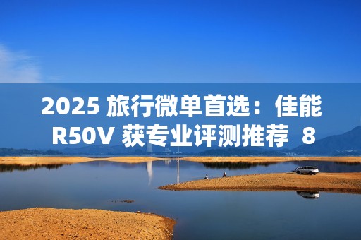 2025 旅行微单首选：佳能 R50V 获专业评测推荐  8000 元以内视频拍照全能机