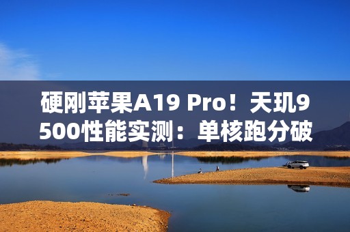 硬刚苹果A19 Pro！天玑9500性能实测：单核跑分破4000大关