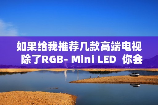 如果给我推荐几款高端电视  除了RGB- Mini LED  你会推荐海信E7Q吗