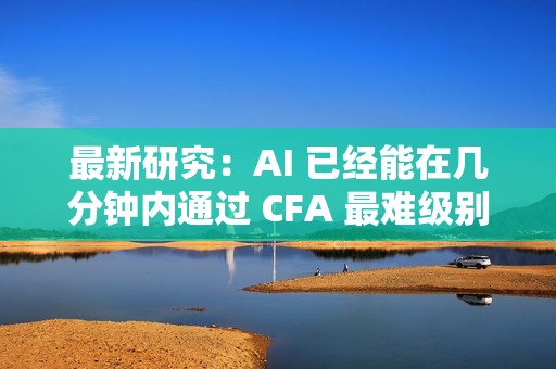最新研究：AI 已经能在几分钟内通过 CFA 最难级别考试
