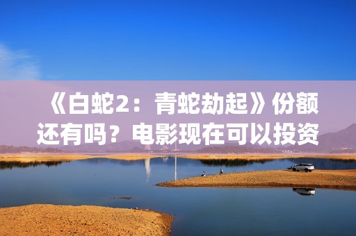 《白蛇2：青蛇劫起》份额还有吗？电影现在可以投资吗？怎么投资靠谱呢？(《白蛇2:青蛇劫起》配音)