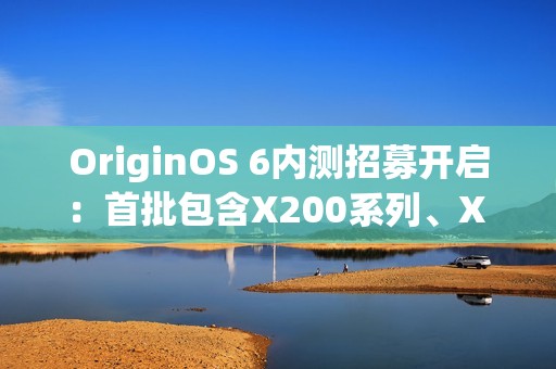 OriginOS 6内测招募开启：首批包含X200系列、X Fold 5等机型