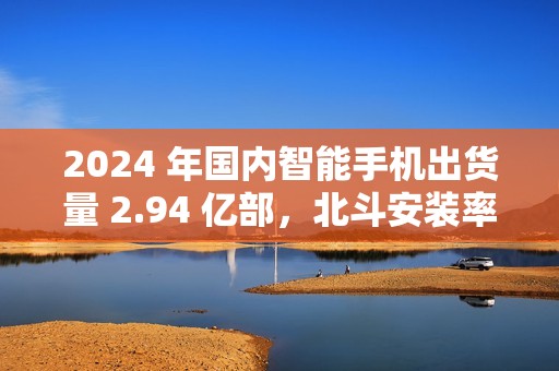 2024 年国内智能手机出货量 2.94 亿部，北斗安装率接近 98%