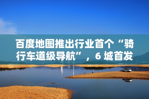 百度地图推出行业首个“骑行车道级导航”，6 城首发上线