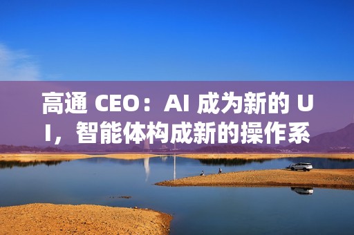 高通 CEO：AI 成为新的 UI，智能体构成新的操作系统