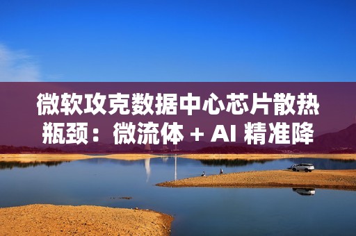 微软攻克数据中心芯片散热瓶颈：微流体 + AI 精准降温