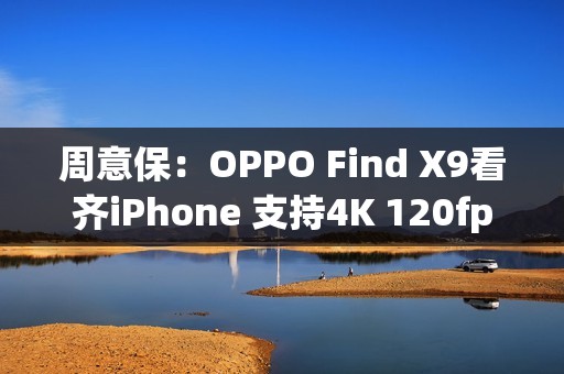 周意保：OPPO Find X9看齐iPhone 支持4K 120fps录制
