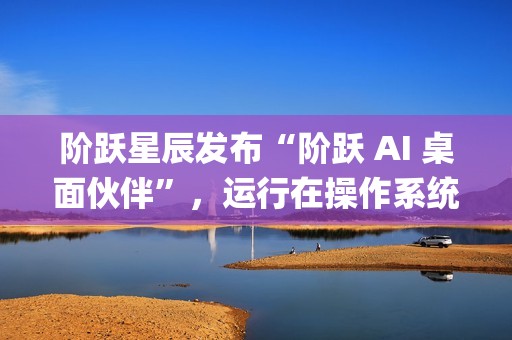 阶跃星辰发布“阶跃 AI 桌面伙伴”，运行在操作系统上的 Agent