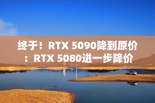 终于！RTX 5090降到原价：RTX 5080进一步降价