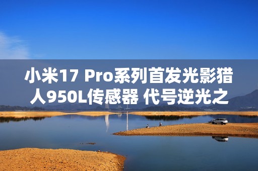 小米17 Pro系列首发光影猎人950L传感器 代号逆光之王