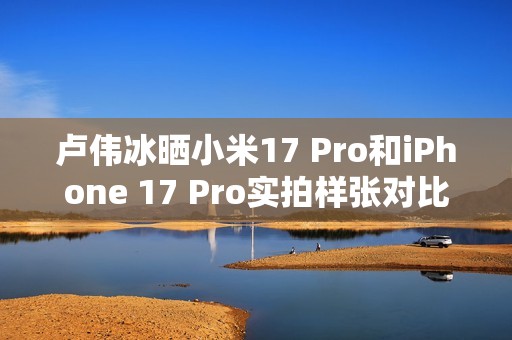 卢伟冰晒小米17 Pro和iPhone 17 Pro实拍样张对比：逆光出片 这还用比么
