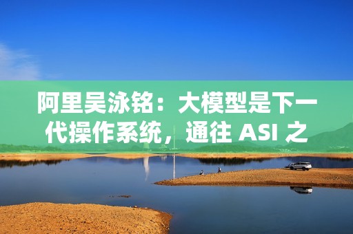 阿里吴泳铭：大模型是下一代操作系统，通往 ASI 之路分三个阶段
