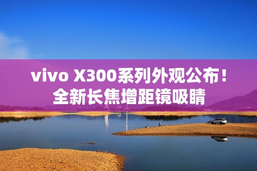vivo X300系列外观公布！全新长焦增距镜吸睛