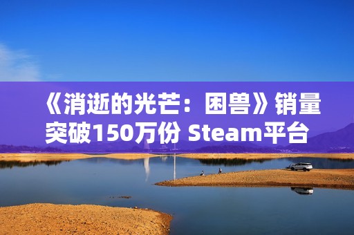 《消逝的光芒：困兽》销量突破150万份 Steam平台超百万！