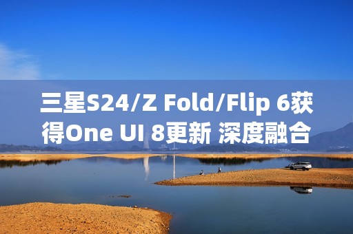 三星S24/Z Fold/Flip 6获得One UI 8更新 深度融合AI