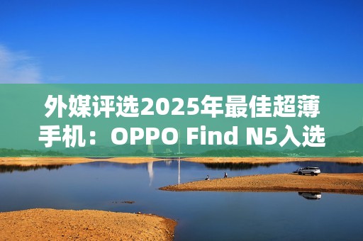 外媒评选2025年最佳超薄手机：OPPO Find N5入选