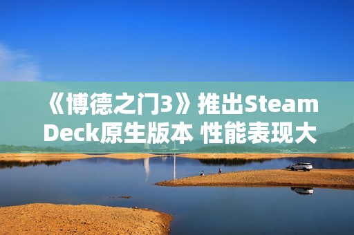 《博德之门3》推出Steam Deck原生版本 性能表现大幅提升！