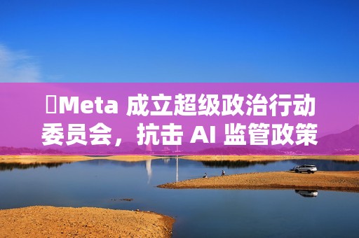 ​Meta 成立超级政治行动委员会，抗击 AI 监管政策