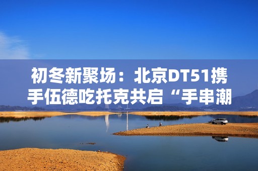 初冬新聚场：北京DT51携手伍德吃托克共启“手串潮流文玩节”