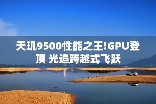 天玑9500性能之王!GPU登顶 光追跨越式飞跃