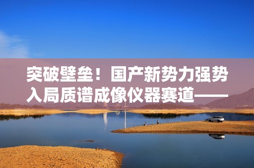 突破壁垒！国产新势力强势入局质谱成像仪器赛道——访全思美特总经理吴龙
