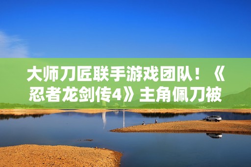 大师刀匠联手游戏团队！《忍者龙剑传4》主角佩刀被真实还原