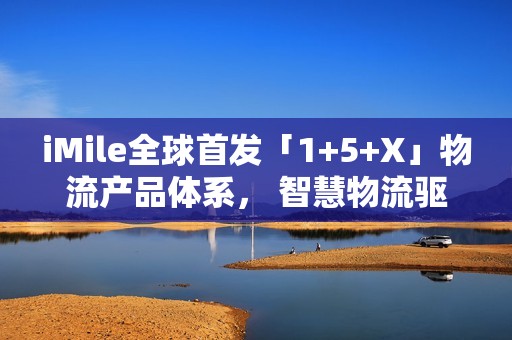 iMile全球首发「1+5+X」物流产品体系， 智慧物流驱动配送革新