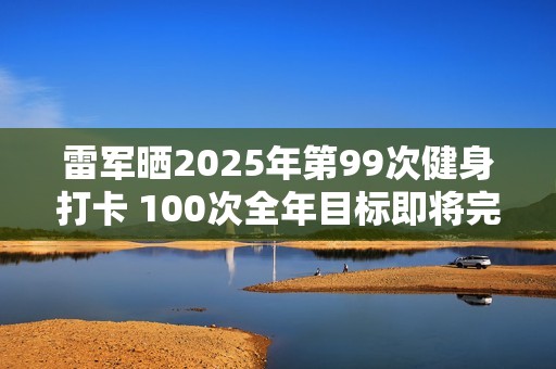 雷军晒2025年第99次健身打卡 100次全年目标即将完成