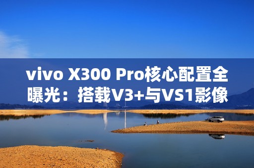 vivo X300 Pro核心配置全曝光：搭载V3+与VS1影像心片