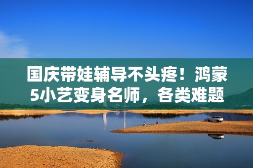 国庆带娃辅导不头疼！鸿蒙5小艺变身名师，各类难题全拿下