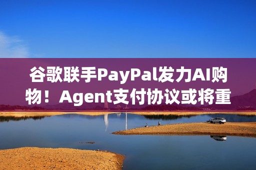 谷歌联手PayPal发力AI购物！Agent支付协议或将重塑电商生态